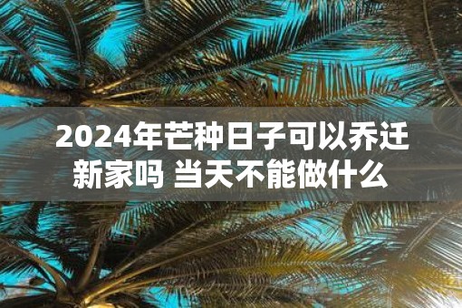 2025年芒种日子可以乔迁新家吗 当天不能做什么