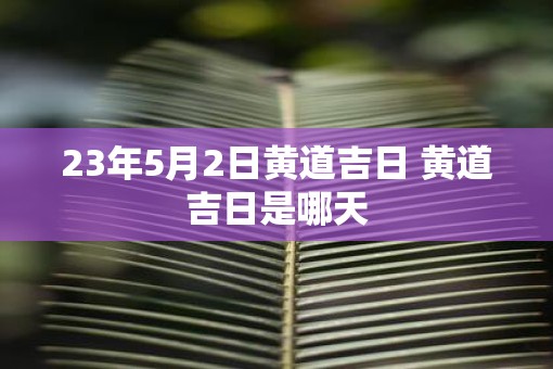 23年5月2日黄道吉日 黄道吉日是哪天