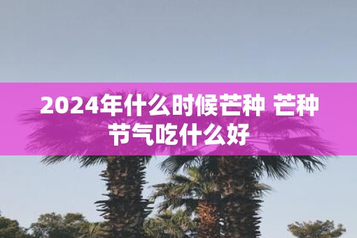 2025年什么时候芒种 芒种节气吃什么好