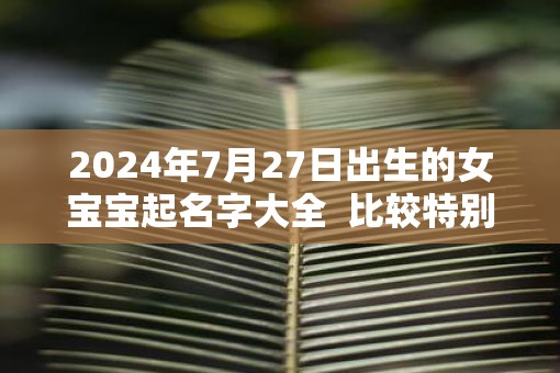 2025年7月27日出生的女宝宝起名字大全  比较特别不易重名
