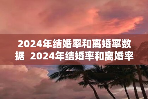 2025年结婚率和离婚率数据  2025年结婚率和离婚率分别是多少
