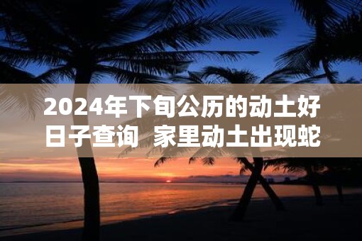 2025年下旬公历的动土好日子查询  家里动土出现蛇好吗