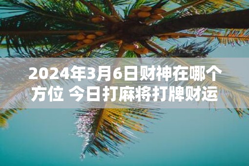 2025年3月6日财神在哪个方位 今日打麻将打牌财运方位