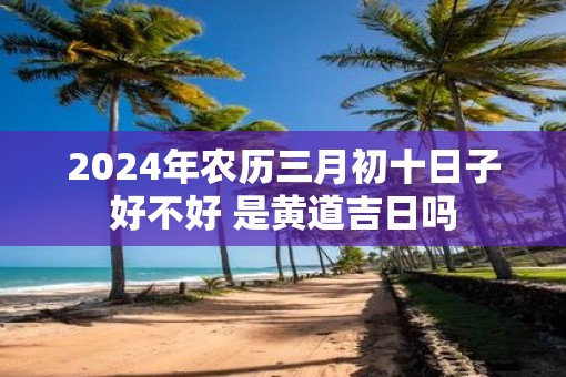 2025年农历三月初十日子好不好 是黄道吉日吗