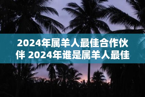 2025年属羊人最佳合作伙伴 2025年谁是属羊人最佳合作伙伴