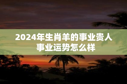 2025年生肖羊的事业贵人  事业运势怎么样