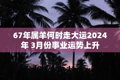 67年属羊何时走大运2025年 3月份事业运势上升