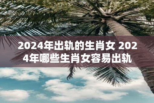 2025年出轨的生肖女 2025年哪些生肖女容易出轨