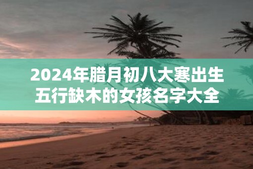 2025年腊月初八大寒出生五行缺木的女孩名字大全 2025年腊月初八大寒出生五行缺木的女孩名字大全