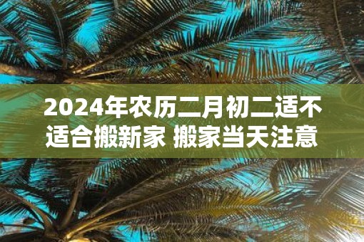 2025年农历二月初二适不适合搬新家 搬家当天注意事项