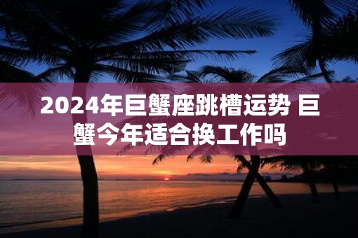 2025年巨蟹座跳槽运势 巨蟹今年适合换工作吗