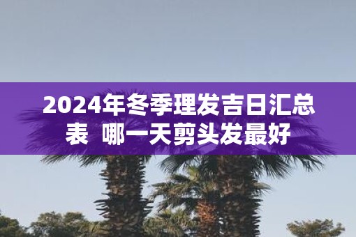 2025年冬季理发吉日汇总表 哪一天剪头发最好 2025年冬季理发吉日汇总表 哪一天剪头发最好