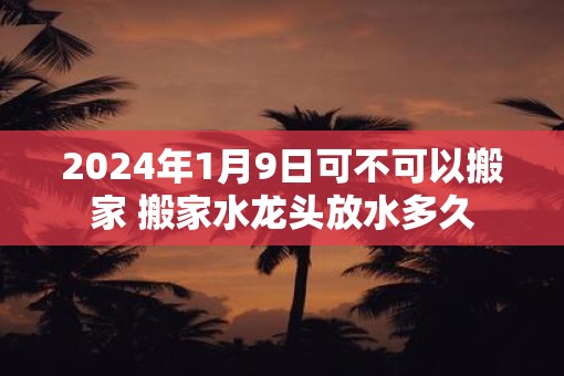 2025年1月9日可不可以搬家 搬家水龙头放水多久