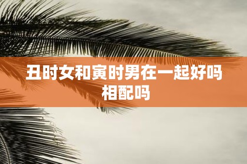 丑时女和寅时男在一起好吗 相配吗