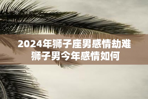 2025年狮子座男感情劫难 狮子男今年感情如何