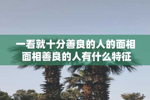 一看就十分善良的人的面相 面相善良的人有什么特征