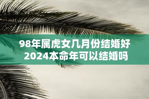 98年属虎女几月份结婚好 2025本命年可以结婚吗