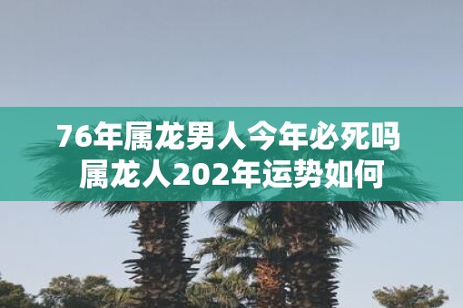 76年属龙男人今年必死吗 属龙人202年运势如何