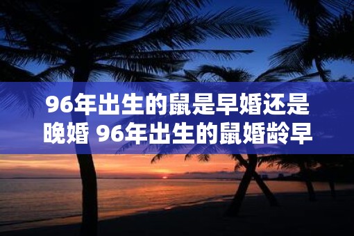 96年出生的鼠是早婚还是晚婚 96年出生的鼠婚龄早吗