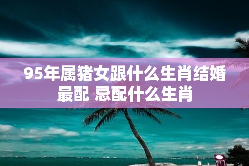 95年属猪女跟什么生肖结婚最配 忌配什么生肖
