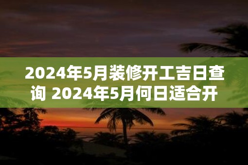 2025年5月装修开工吉日查询 2025年5月何日适合开工装修