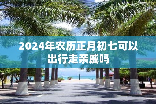 2025年农历正月初七可以出行走亲戚吗