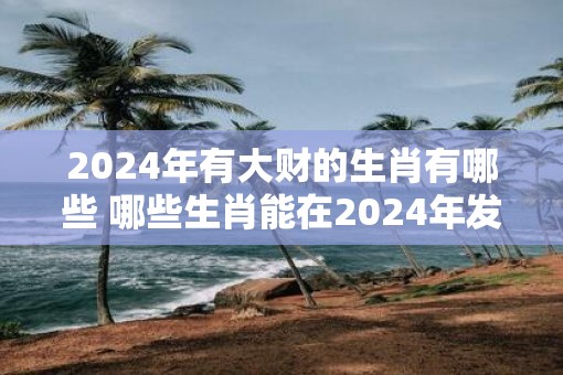2025年有大财的生肖有哪些 哪些生肖能在2025年发大财