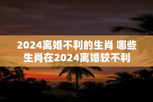 2025离婚不利的生肖 哪些生肖在2025离婚较不利