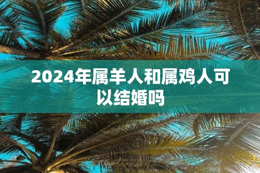 2025年属羊人和属鸡人可以结婚吗