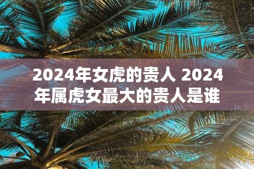2025年女虎的贵人 2025年属虎女最大的贵人是谁