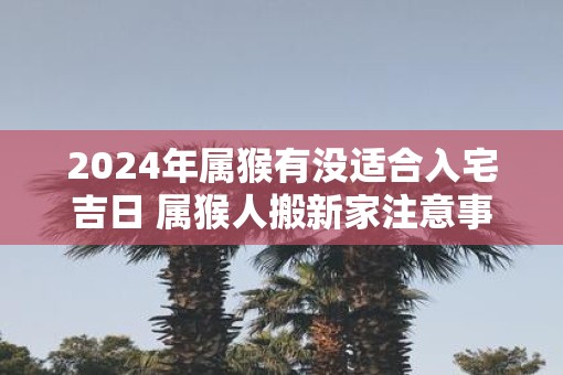 2025年属猴有没适合入宅吉日 属猴人搬新家注意事项有哪些