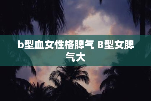 b型血女性格脾气 B型女脾气大