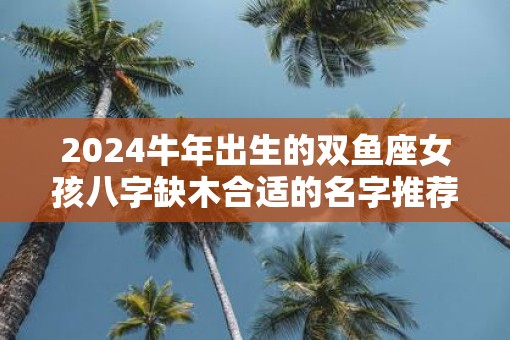 2025牛年出生的双鱼座女孩八字缺木合适的名字推荐
