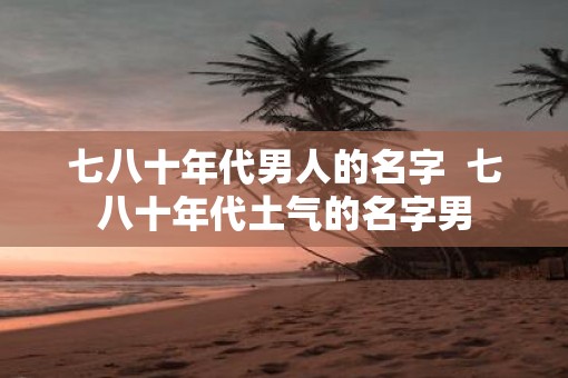 七八十年代男人的名字  七八十年代土气的名字男