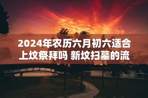 2025年农历六月初六适合上坟祭拜吗 新坟扫墓的流程