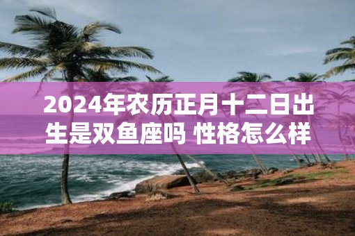2025年农历正月十二日出生是双鱼座吗 性格怎么样