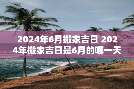 2025年6月搬家吉日 2025年搬家吉日是6月的哪一天