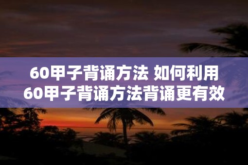 60甲子背诵方法 如何利用60甲子背诵方法背诵更有效