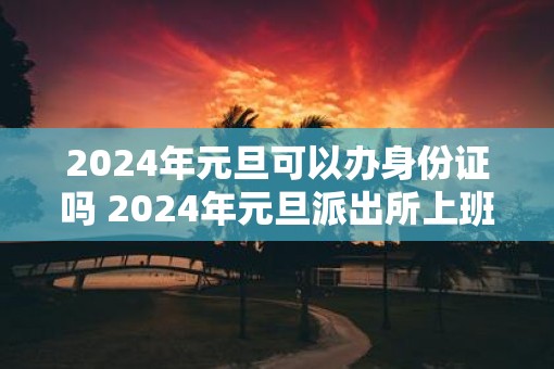 2025年元旦可以办身份证吗 2025年元旦派出所上班吗 2025年元旦可以办身份证吗 2025年元旦派出所上班吗