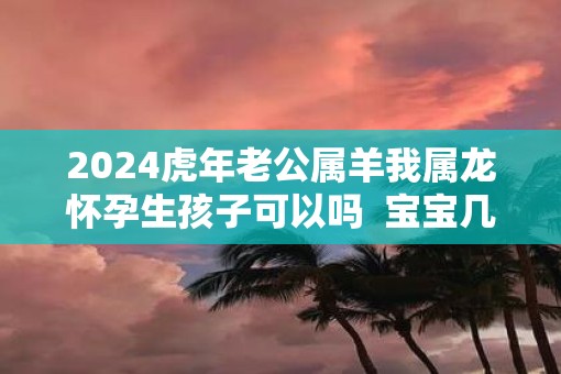 2025虎年老公属羊我属龙怀孕生孩子可以吗  宝宝几月出生好