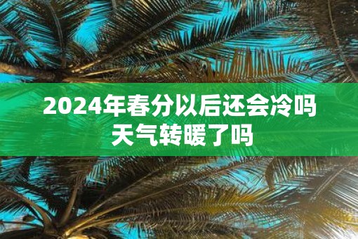 2025年春分以后还会冷吗 天气转暖了吗