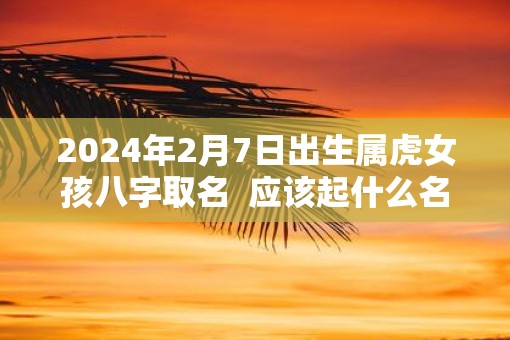 2025年2月7日出生属虎女孩八字取名  应该起什么名字