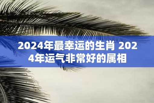 2025年最幸运的生肖 2025年运气非常好的属相