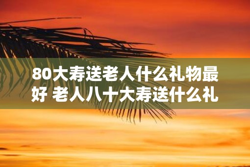 80大寿送老人什么礼物最好 老人八十大寿送什么礼物好