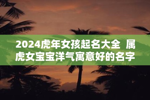 2025虎年女孩起名大全  属虎女宝宝洋气寓意好的名字精选
