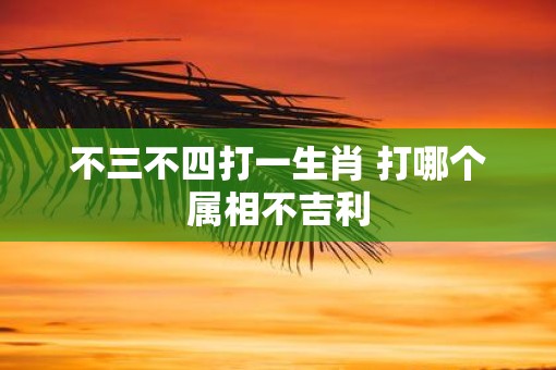 不三不四打一生肖 打哪个属相不吉利 不三不四打一生肖 打哪个属相不吉利