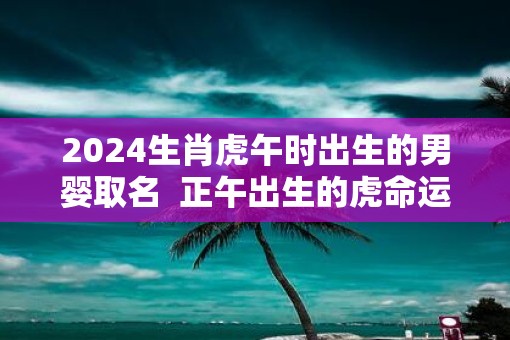 2025生肖虎午时出生的男婴取名  正午出生的虎命运怎么样