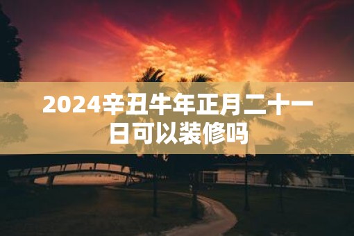 2025辛丑牛年正月二十一日可以装修吗