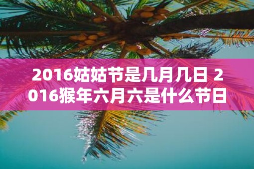 2016姑姑节是几月几日 2016猴年六月六是什么节日