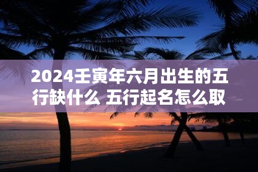 2025壬寅年六月出生的五行缺什么 五行起名怎么取